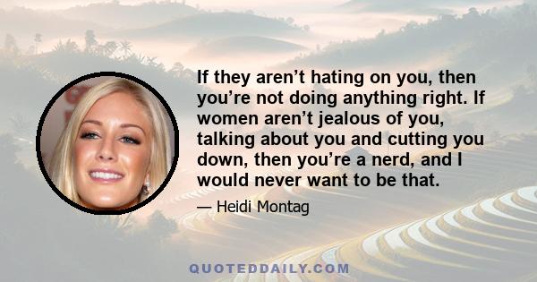 If they aren’t hating on you, then you’re not doing anything right. If women aren’t jealous of you, talking about you and cutting you down, then you’re a nerd, and I would never want to be that.