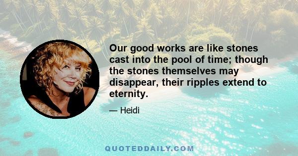 Our good works are like stones cast into the pool of time; though the stones themselves may disappear, their ripples extend to eternity.