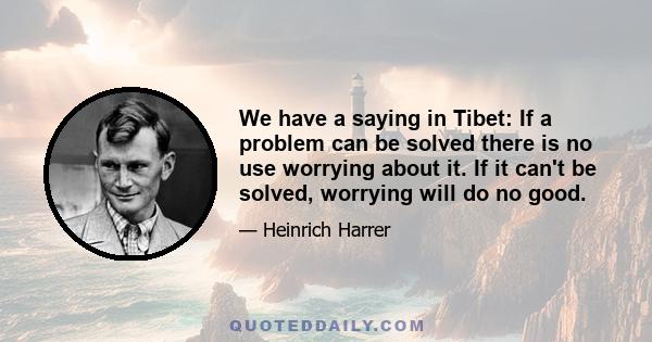 We have a saying in Tibet: If a problem can be solved there is no use worrying about it. If it can't be solved, worrying will do no good.