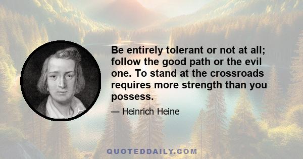 Be entirely tolerant or not at all; follow the good path or the evil one. To stand at the crossroads requires more strength than you possess.