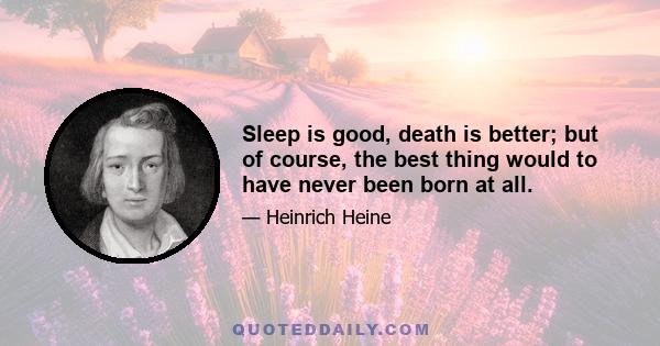 Sleep is good, death is better; but of course, the best thing would to have never been born at all.