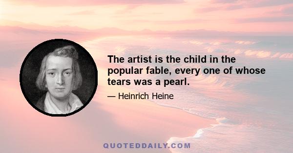 The artist is the child in the popular fable, every one of whose tears was a pearl.