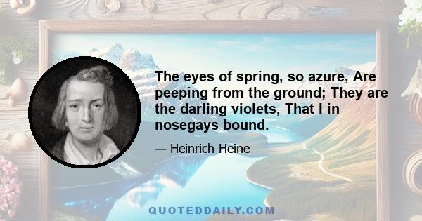 The eyes of spring, so azure, Are peeping from the ground; They are the darling violets, That I in nosegays bound.