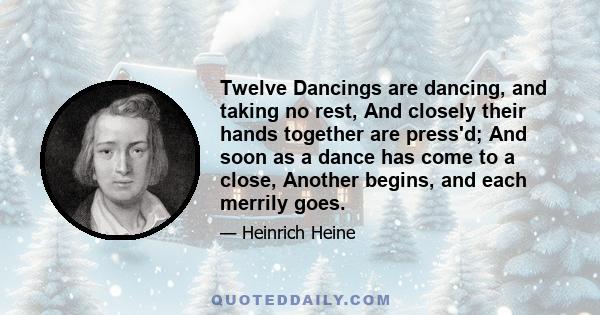 Twelve Dancings are dancing, and taking no rest, And closely their hands together are press'd; And soon as a dance has come to a close, Another begins, and each merrily goes.