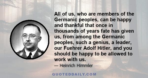 All of us, who are members of the Germanic peoples, can be happy and thankful that once in thousands of years fate has given us, from among the Germanic peoples, such a genius, a leader, our Fuehrer Adolf Hitler, and