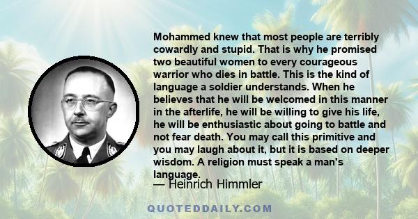 Mohammed knew that most people are terribly cowardly and stupid. That is why he promised two beautiful women to every courageous warrior who dies in battle. This is the kind of language a soldier understands. When he