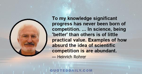 To my knowledge significant progress has never been born of competition. ... In science, being 'better' than others is of little practical value. Examples of how absurd the idea of scientific competition is are abundant.