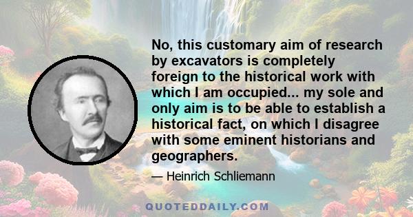 No, this customary aim of research by excavators is completely foreign to the historical work with which I am occupied... my sole and only aim is to be able to establish a historical fact, on which I disagree with some