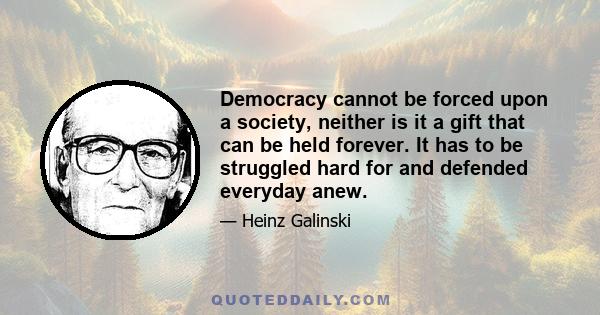 Democracy cannot be forced upon a society, neither is it a gift that can be held forever. It has to be struggled hard for and defended everyday anew.