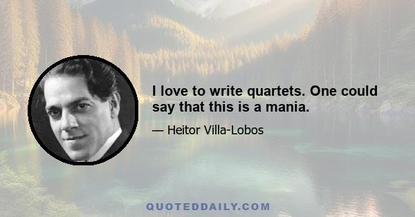 I love to write quartets. One could say that this is a mania.