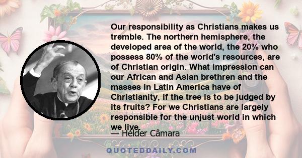 Our responsibility as Christians makes us tremble. The northern hemisphere, the developed area of the world, the 20% who possess 80% of the world's resources, are of Christian origin. What impression can our African and 