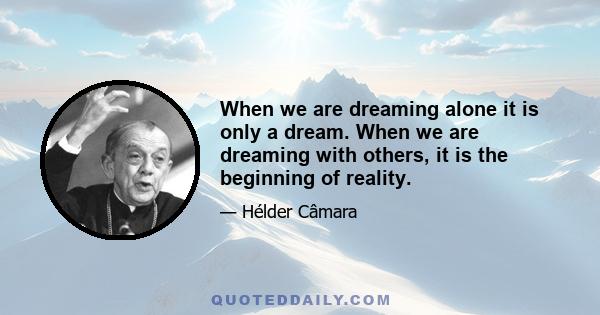 When we are dreaming alone it is only a dream. When we are dreaming with others, it is the beginning of reality.