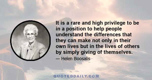 It is a rare and high privilege to be in a position to help people understand the differences that they can make not only in their own lives but in the lives of others by simply giving of themselves.