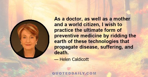 As a doctor, as well as a mother and a world citizen, I wish to practice the ultimate form of preventive medicine by ridding the earth of these technologies that propagate disease, suffering, and death.