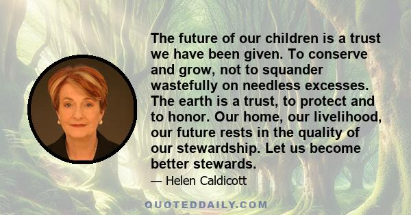 The future of our children is a trust we have been given. To conserve and grow, not to squander wastefully on needless excesses. The earth is a trust, to protect and to honor. Our home, our livelihood, our future rests