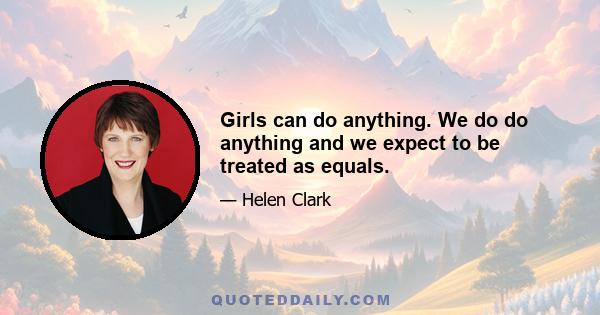 Girls can do anything. We do do anything and we expect to be treated as equals.