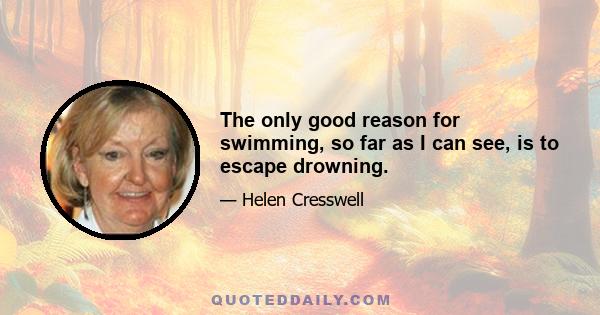 The only good reason for swimming, so far as I can see, is to escape drowning.