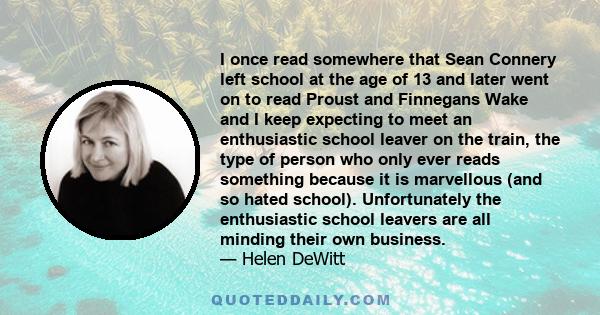 I once read somewhere that Sean Connery left school at the age of 13 and later went on to read Proust and Finnegans Wake and I keep expecting to meet an enthusiastic school leaver on the train, the type of person who