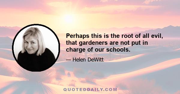 Perhaps this is the root of all evil, that gardeners are not put in charge of our schools.