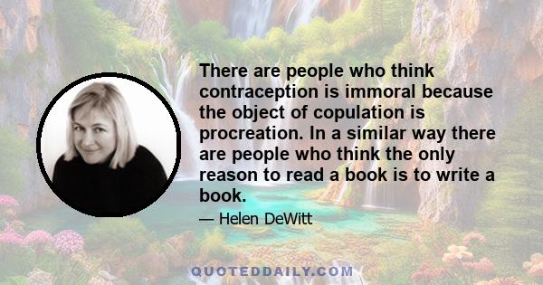 There are people who think contraception is immoral because the object of copulation is procreation. In a similar way there are people who think the only reason to read a book is to write a book.