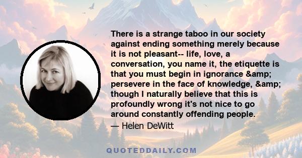 There is a strange taboo in our society against ending something merely because it is not pleasant-- life, love, a conversation, you name it, the etiquette is that you must begin in ignorance & persevere in the face 