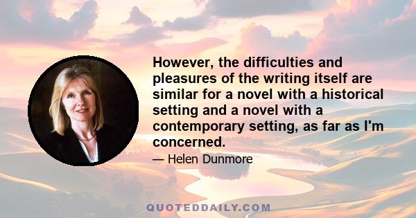 However, the difficulties and pleasures of the writing itself are similar for a novel with a historical setting and a novel with a contemporary setting, as far as I'm concerned.