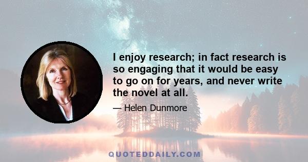 I enjoy research; in fact research is so engaging that it would be easy to go on for years, and never write the novel at all.