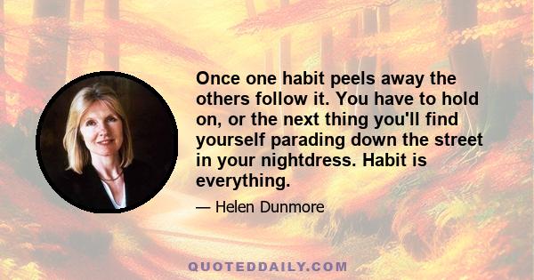 Once one habit peels away the others follow it. You have to hold on, or the next thing you'll find yourself parading down the street in your nightdress. Habit is everything.