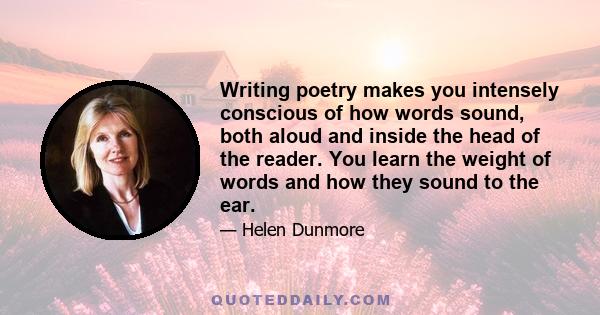 Writing poetry makes you intensely conscious of how words sound, both aloud and inside the head of the reader. You learn the weight of words and how they sound to the ear.