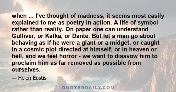 when ... I've thought of madness, it seems most easily explained to me as poetry in action. A life of symbol rather than reality. On paper one can understand Gulliver, or Kafka, or Dante. But let a man go about behaving 