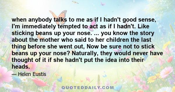 when anybody talks to me as if I hadn't good sense, I'm immediately tempted to act as if I hadn't. Like sticking beans up your nose. ... you know the story about the mother who said to her children the last thing before 