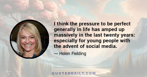 I think the pressure to be perfect generally in life has amped up massively in the last twenty years: especially for young people with the advent of social media.