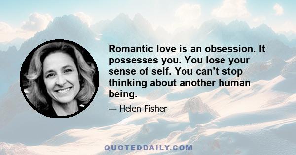 Romantic love is an obsession. It possesses you. You lose your sense of self. You can’t stop thinking about another human being.