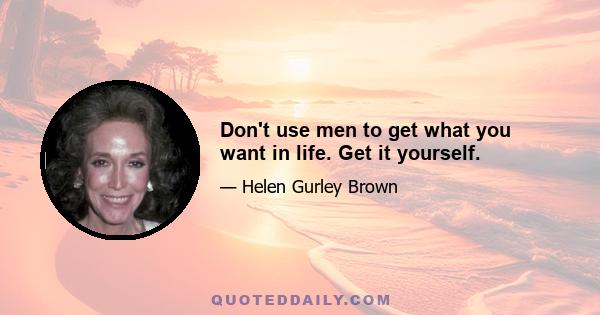 Don't use men to get what you want in life. Get it yourself.