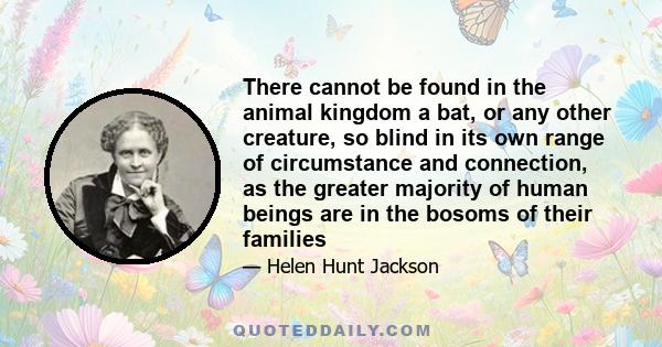 There cannot be found in the animal kingdom a bat, or any other creature, so blind in its own range of circumstance and connection, as the greater majority of human beings are in the bosoms of their families