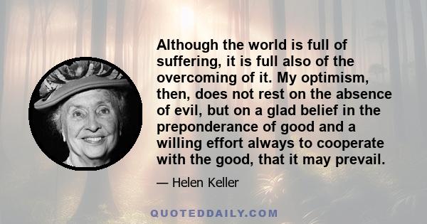 Although the world is full of suffering, it is full also of the overcoming of it. My optimism, then, does not rest on the absence of evil, but on a glad belief in the preponderance of good and a willing effort always to 