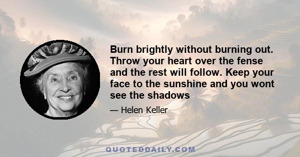 Burn brightly without burning out. Throw your heart over the fense and the rest will follow. Keep your face to the sunshine and you wont see the shadows