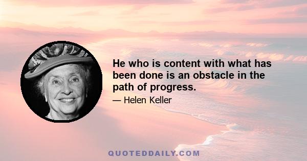 He who is content with what has been done is an obstacle in the path of progress.