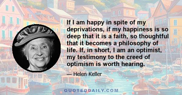 If I am happy in spite of my deprivations, if my happiness is so deep that it is a faith, so thoughtful that it becomes a philosophy of life. If, in short, I am an optimist, my testimony to the creed of optimism is