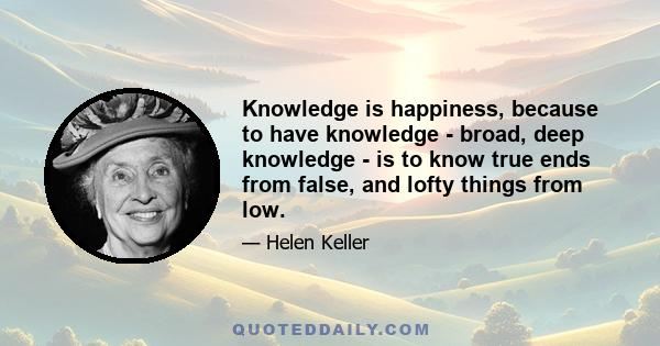 Knowledge is happiness, because to have knowledge - broad, deep knowledge - is to know true ends from false, and lofty things from low.