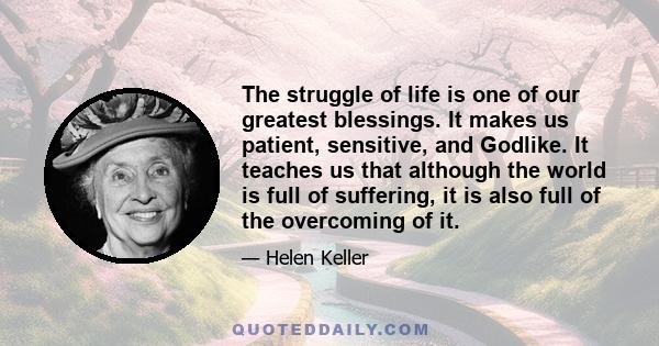 The struggle of life is one of our greatest blessings. It makes us patient, sensitive, and Godlike. It teaches us that although the world is full of suffering, it is also full of the overcoming of it.