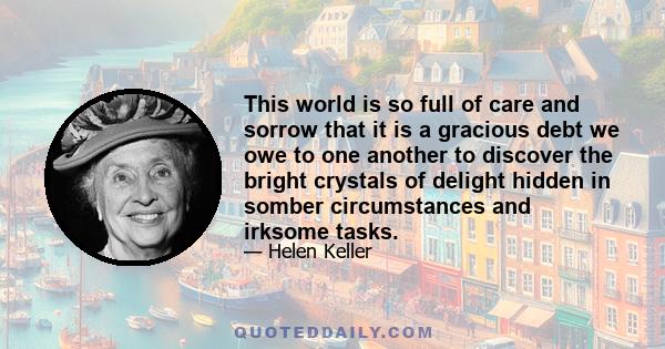 This world is so full of care and sorrow that it is a gracious debt we owe to one another to discover the bright crystals of delight hidden in somber circumstances and irksome tasks.