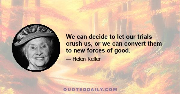 We can decide to let our trials crush us, or we can convert them to new forces of good.