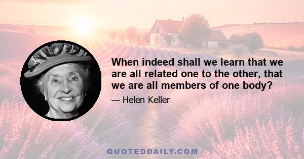 When indeed shall we learn that we are all related one to the other, that we are all members of one body? Until the spirit of love for our fellow people, regardless of race, color, or creed, shall fill the world, making 