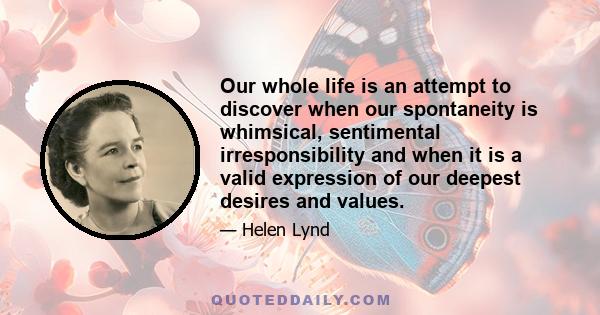 Our whole life is an attempt to discover when our spontaneity is whimsical, sentimental irresponsibility and when it is a valid expression of our deepest desires and values.