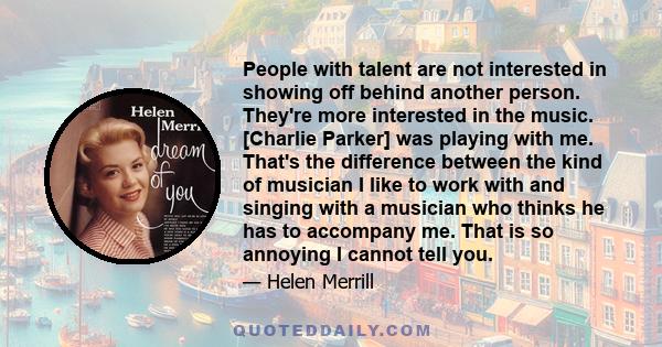 People with talent are not interested in showing off behind another person. They're more interested in the music. [Charlie Parker] was playing with me. That's the difference between the kind of musician I like to work