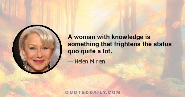 A woman with knowledge is something that frightens the status quo quite a lot.