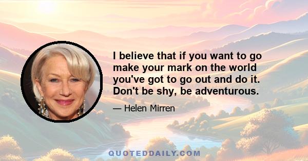 I believe that if you want to go make your mark on the world you've got to go out and do it. Don't be shy, be adventurous.