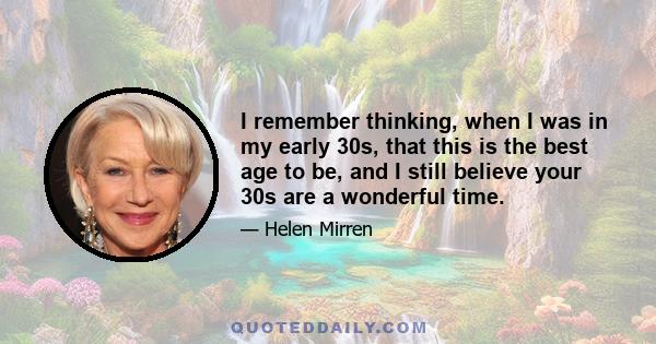 I remember thinking, when I was in my early 30s, that this is the best age to be, and I still believe your 30s are a wonderful time.