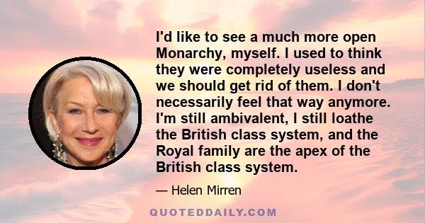 I'd like to see a much more open Monarchy, myself. I used to think they were completely useless and we should get rid of them. I don't necessarily feel that way anymore. I'm still ambivalent, I still loathe the British